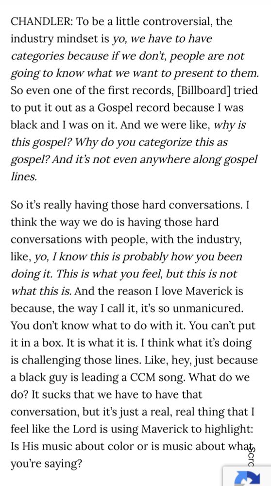 CHANDLER: To be a little controversial, the industry mindset is yo, we have to have categories because if we don't, people are not going to know what we want to present to them. So even one of the first records, [Billboard] tried to put it out as a Gospel record because I was black and I was on it. And we were like, why is this gospel? Why do you categorize this as gospel? And it's not even anywhere along gospel lines.

So it's really having those hard conversations. I think the way we do is having those hard conversations with people, with the industry, like, yo, I know this is probably how you been doing it. This is what you feel, but this is not what this is. And the reason I love Maverick is because, the way I call it, it's so unmanicured. You don't know what to do with it. You can't put it in a box. It is what it is. I think what it's doing is challenging those lines. Like, hey, just because a black guy is leading a CCM song. What do we do? It sucks that we have to have that conversation, but it's just a real, real thing that I feel like the Lord is using Maverick to highlight: Is His music about color or is music about whats you're saying?