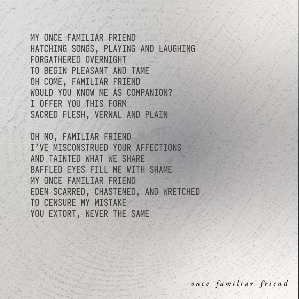 My once familiar friend
Hatching songs, playing and laughing
Forgathered overnight
To begin pleasant and tame
Oh come, familiar friend
Would you know me as companion?
I offer you this form
Sacred flesh, vernal and plain

Oh no, familiar friend
I’ve misconstrued your affections
And tainted what we share
Baffled eyes fill me with shame
My once familiar friend
Eden scarred, chastened, and wretched
To censure my mistake
You extort, never the same