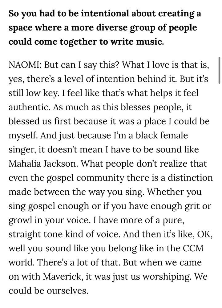 So you had to be intentional about creating a space where a more diverse group of people could come together to write music.

NAOMI: But can I say this? What I love is that is, yes, there's a level of intention behind it. But it's still low key. I feel like that's what helps it feel authentic. As much as this blesses people, it blessed us first because it was a place I could be myself. And just because I'm a black female singer, it doesn't mean I have to be sound like Mahalia Jackson. What people don't realize that even the gospel community there is a distinction made between the way you sing. Whether you sing gospel enough or if you have enough grit or growl in your voice. I have more of a pure, straight tone kind of voice. And then it's like, OK, well you sound like you belong like in the CCM world. There's a lot of that. But when we came on with Maverick, it was just us worshiping. We could be ourselves.