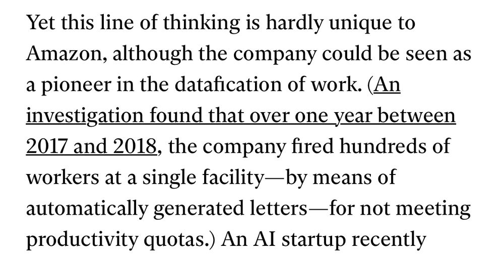 Yet this line of thinking is hardly unique to Amazon, although the company could be seen as a pioneer in the datafication of work. (An investigation found that over one year between 2017 and 2018, the company fired hundreds of workers at a single facility—by means of automatically generated letters—for not meeting productivity quotas.)