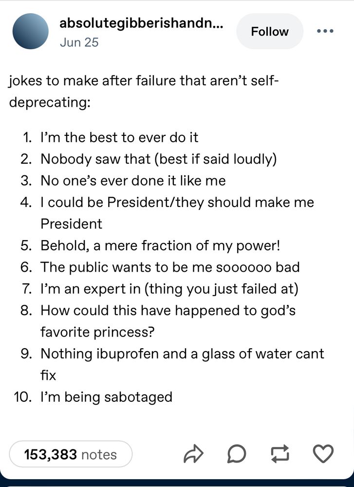 tumblr post: 
jokes to make after failure that aren’t self-deprecating:
1. I’m the best to ever do it
2. Nobody saw that (best if said loudly)
3. No one’s ever done it like me
4. I could be President/they should make me President
5. Behold, a mere fraction of my power!
6. The public wants to be me soooooo bad
7. I’m an expert in (thing you just failed at)
8. How could this have happened to god’s favorite princess?
9. Nothing ibuprofen and a glass of water cant fix
10. I’m being sabotaged