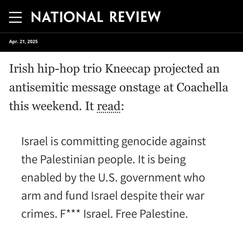 Blurb from "National Review" dated April 21, 2025:

Irish hip-hop trio Kneecap projected an antisemitic message onstage at Coachella this weekend. It read:

Israel is committing genocide against the Palestinian people. It is being enabled by the U.S. government who arm and fund Israel despite their war crimes. F*** Israel. Free Palestine.