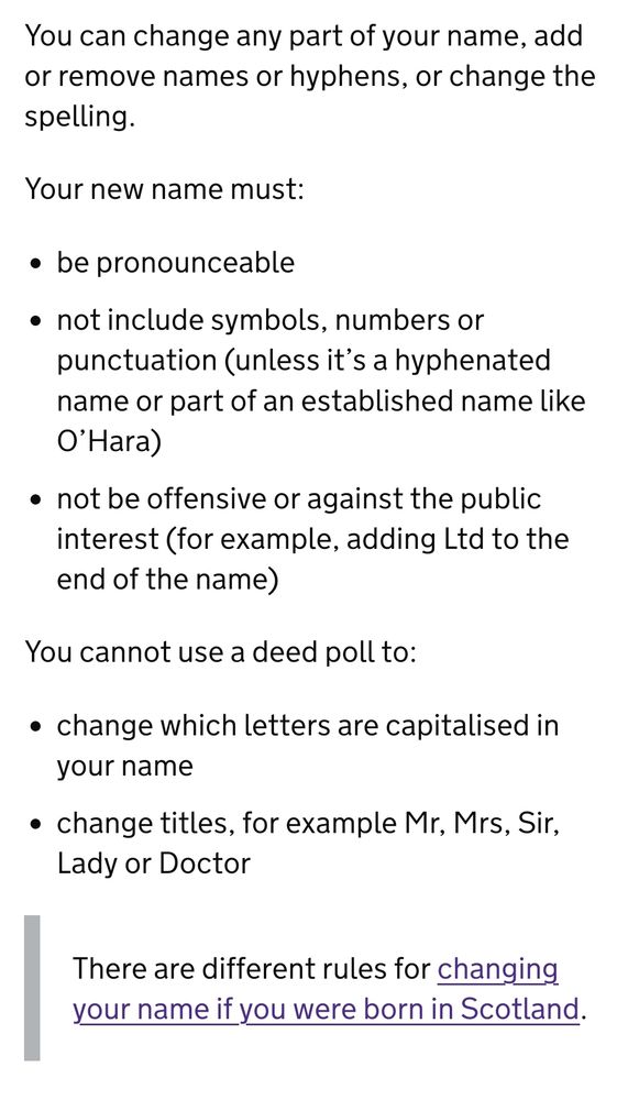 You can change any part of your name, add or remove names or hyphens, or change the spelling.

Your new name must:

    be pronounceable
    not include symbols, numbers or punctuation (unless it’s a hyphenated name or part of an established name like O’Hara)
    not be offensive or against the public interest (for example, adding Ltd to the end of the name)

You cannot use a deed poll to:

    change which letters are capitalised in your name
    change titles, for example Mr, Mrs, Sir, Lady or Doctor

There are different rules for changing your name if you were born in Scotland.

