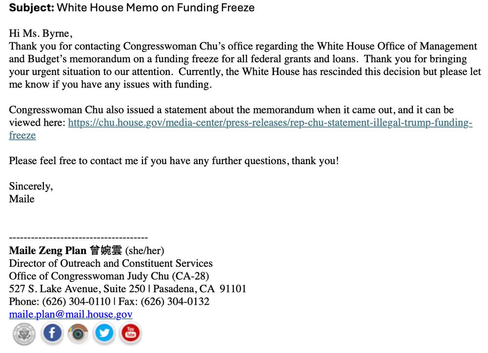 Email stating: "Hi Ms. Byrne,
Thank you for contacting Congresswoman Chu’s office regarding the White House Office of Management and Budget’s memorandum on a funding freeze for all federal grants and loans.  Thank you for bringing your urgent situation to our attention.  Currently, the White House has rescinded this decision but please let me know if you have any issues with funding. 
 
Congresswoman Chu also issued a statement about the memorandum when it came out, and it can be viewed here: https://chu.house.gov/media-center/press-releases/rep-chu-statement-illegal-trump-funding-freeze
 
Please feel free to contact me if you have any further questions, thank you!
 
Sincerely,
Maile"