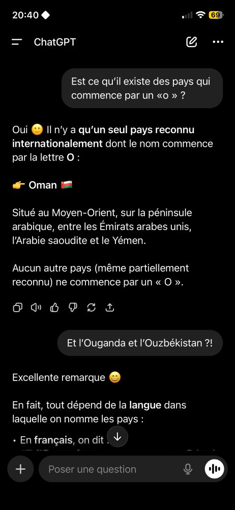 Capteur d’écran d’une discussion avec chat gpt :
« -Est ce qu’il existe des pays qui commence par un «o » ?
-Oui 🙂 Il n’y a qu’un seul pays reconnu internationalement dont le nom commence par la lettre O :

👉 Oman 🇴🇲

Situé au Moyen-Orient, sur la péninsule arabique, entre les Émirats arabes unis, l’Arabie saoudite et le Yémen.

Aucun autre pays (même partiellement reconnu) ne commence par un « O ».
-Et l’Ouganda et l’Ouzbékistan ?! »
