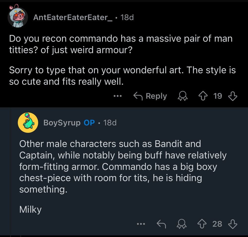 "Do you recon commando has a massive pair of man titties? of just weird armour?
Sorry to type that on your wonderful art. The style is so cute and fits really well."

"Other male characters such as Bandit and Captain, while notably being buff have relatively form-fitting armor. Commando has a big boxy chest-piece with room for tits, he is hiding something."

"Milky"