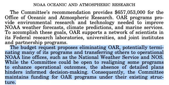 NOAA OCEANIC AND ATMOSPHERIC RESEARCH
The Committee's recommendation provides $657,053,000 for the Office of Oceanic and Atmospheric Research. OAR programs provide environmental research and technology needed to improve
NOAA weather forecasts, climate predictions, and marine services.
To accomplish these goals, OAR supports a network of scientists in its Federal research laboratories, universities, and joint institutes and partnership programs.
The budget request proposes eliminating OAR, potentially terminating many of its programs and transferring others to operational
NOAA line offices, such as the National Weather Service and NOS While the Committee could be open to realigning some programs to enhance operational outcomes, the absence of detailed plans hinders informed decision-making. Consequently, the Committee maintains funding
