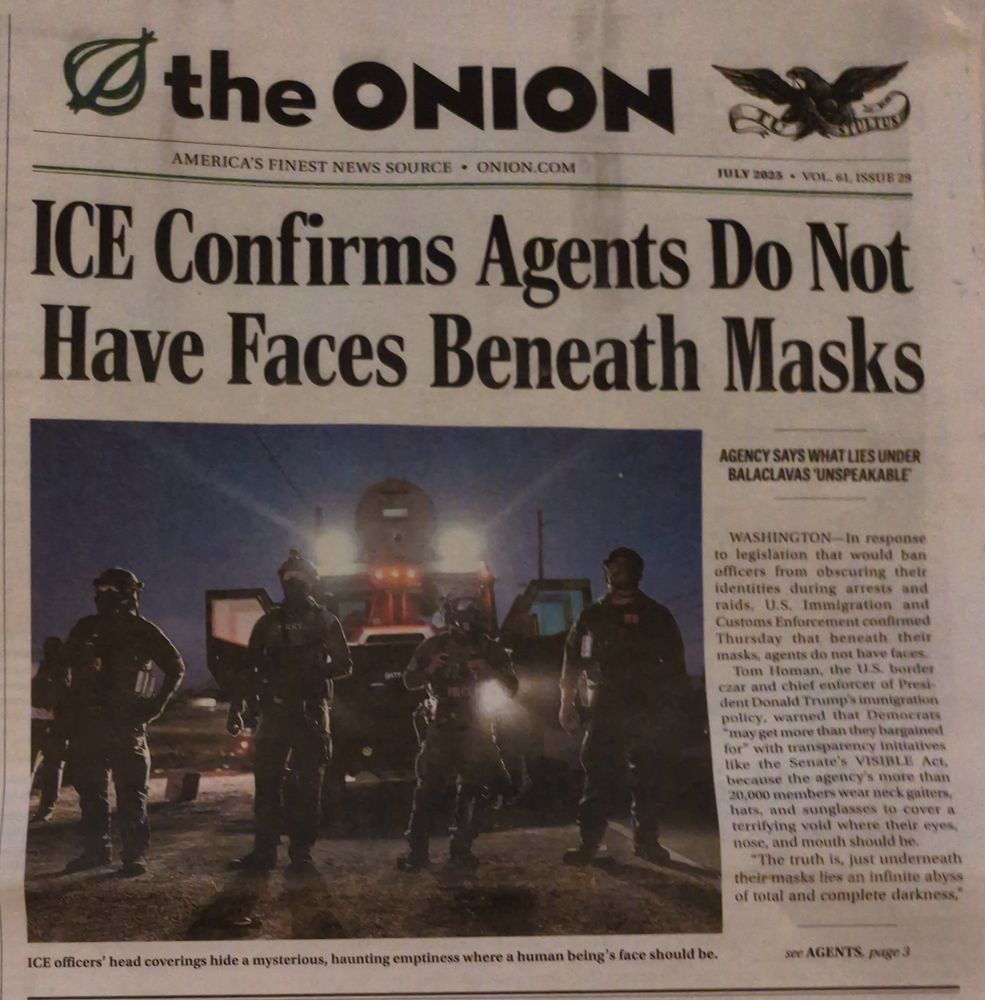 ICE Confirms Agents Do Not Have Faces Beneath Masks

AGENCY SAYS WHAT LIES UNDER BALACLAVAS UNSPEAKABLE

WASHINGTON - In response to legislation that would ban officers from obscuring their identities during arrests and raids, U.S. Immigration and Customs Enforcement confirmed Thursday that beneath their masks, agents do not have faces.
Tom Homan, the U.S. border czar and chief enforcer of Presi dent Donald Trump's immigration policy, warned that Democrats *may get more than they bargained for" with transparency initiatives like the Senate's VISIBLE Act. because the agency's more than 20,000 members wear neck gaiters hats, and sunglasses to cover a terrifying void where their eyes. nose, and mouth should be
"The truth is, just underneath their masks lies an infinite abyss of total and complete darkness,"