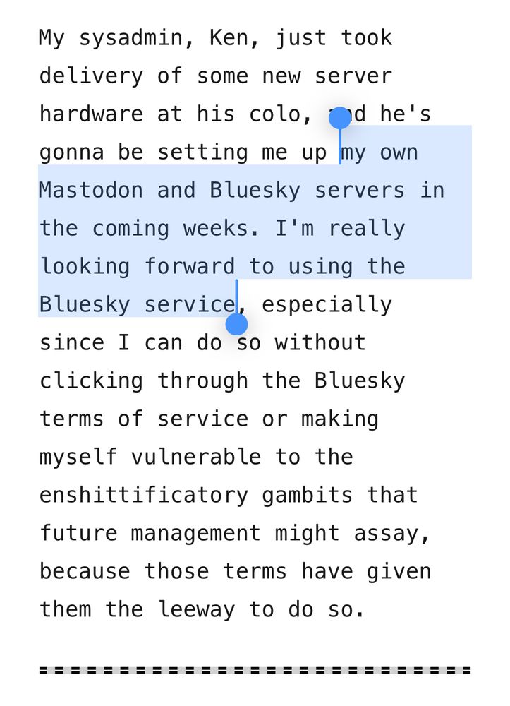 My sysadmin, Ken, just took delivery of some new server hardware at his colo, and he's gonna be setting me up my own Mastodon and Bluesky servers in the coming weeks. I'm really looking forward to using the Bluesky service, especially since I can do so without clicking through the Bluesky terms of service or making myself vulnerable to the enshittificatory gambits that future management might assay, because those terms have given them the leeway to do so.