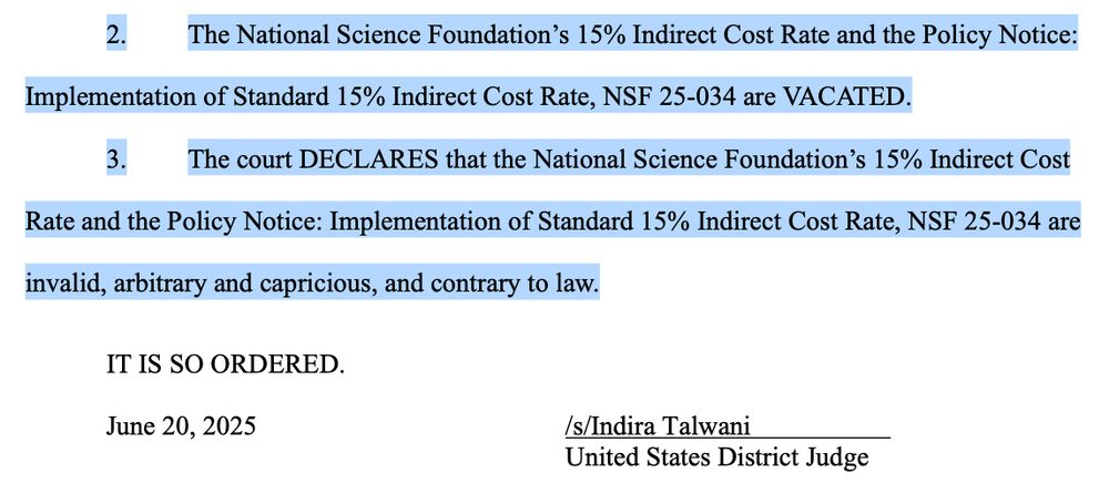 2. The National Science Foundation's 15% Indirect Cost Rate and the Policy Notice:
Implementation of Standard 15% Indirect Cost Rate, NSF 25-034 are VACATED.
3. The court DECLARES that the National Science Foundation's 15% Indirect Cost
Rate and the Policy Notice: Implementation of Standard 15% Indirect Cost Rate, NSF 25-034 are invalid, arbitrary and capricious, and contrary to law.
IT IS SO ORDERED.
June 20, 2025
/s/Indira Talwani
United States District Judge