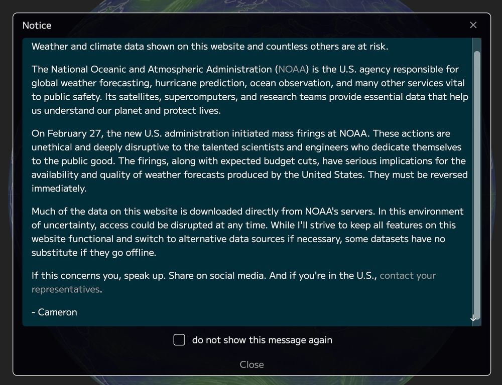 Weather and climate data shown on this website and countless others are at risk.

The National Oceanic and Atmospheric Administration (NOAA) is the U.S. agency responsible for global weather forecasting, hurricane prediction, ocean observation, and many other services vital to public safety. Its satellites, supercomputers, and research teams provide essential data that help us understand our planet and protect lives.

On February 27, the new U.S. administration initiated mass firings at NOAA. These actions are unethical and deeply disruptive to the talented scientists and engineers who dedicate themselves to the public good. The firings, along with expected budget cuts, have serious implications for the availability and quality of weather forecasts produced by the United States. They must be reversed immediately.

Much of the data on this website is downloaded directly from NOAA's servers. In this environment of uncertainty, access could be disrupted at any time. While I'll strive to keep all features on this website functional and switch to alternative data sources if necessary, some datasets have no substitute if they go offline.

If this concerns you, speak up. Share on social media. And if you're in the U.S., contact your representatives.

- Cameron
