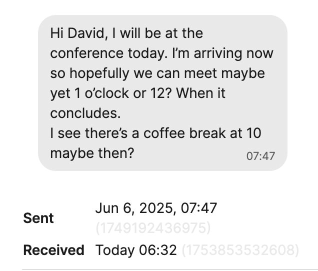 Hi David, I will be at the
conference today. I'm arriving now so hopefully we can meet maybe yet 1 o'clock or 12? When it concludes.
I see there's a coffee break at 10
maybe then?

Sent Jun 6, 2025, 07:47
Received Today 06:32