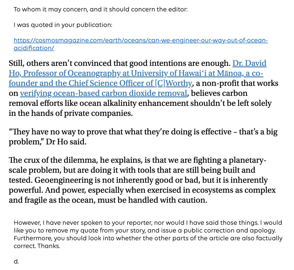 To whom it may concern, and it should concern the editor:

I was quoted in your publication:

https://cosmosmagazine.com/earth/oceans/can-we-engineer-our-way-out-of-ocean-acidification/

Still, others aren't convinced that good intentions are enough. Dr. David Ho, Professor of Oceanography at University of Hawaii at Manoa, a cofounder and the Chief Science Officer of |C|Worthy, a non-profit that works on verifying ocean-based carbon dioxide removal, believes carbon removal efforts like ocean alkalinity enhancement shouldn't be left solely in the hands of private companies.

"They have no way to prove that what they're doing is effective - that's a big problem," Dr Ho said.

The crux of the dilemma, he explains, is that we are fighting a planetary-scale problem, but are doing it with tools that are still being built and tested. Geoengineering is not inherently good or bad, but it is inherently powerful. And power, especially when exercised in ecosystems as complex and fragile as the ocean, must be handled with caution.
However, I have never spoken to your reporter, nor would I have said those things. I would like you to remove my quote from your story, and issue a public correction and apology. Furthermore, you should look into whether the other parts of the article are also factually correct. Thanks.

d.
