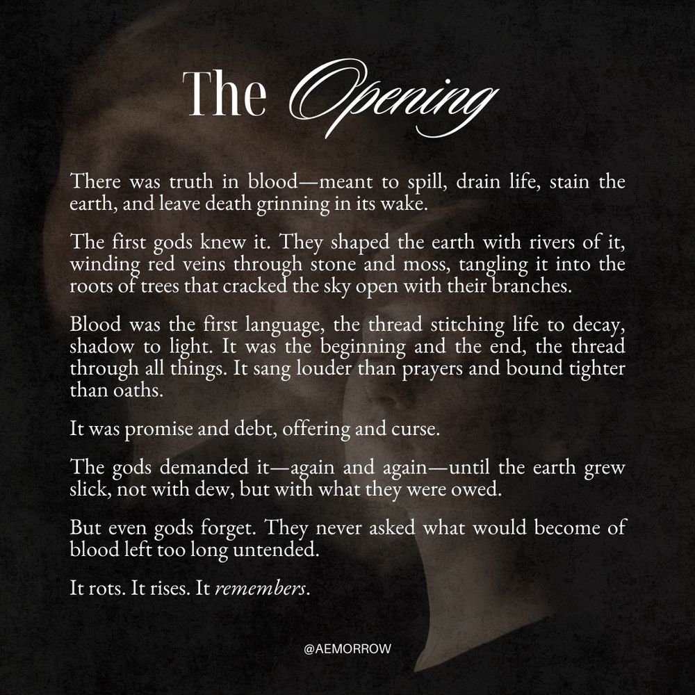 The Opening

There was truth in blood—meant to spill, drain life, stain the earth, and leave death grinning in its wake.
The first gods knew it. They shaped the earth with rivers of it, winding red veins through stone and moss, tangling it into the roots of trees that cracked the sky open with their branches.
Blood was the first language, the thread stitching life to decay, shadow to light. It was the beginning and the end, the thread through all things. It sang louder than prayers and bound tighter than oaths.
It was promise and debt, offering and curse.
The gods demanded it-again and again—until the earth grew slick, not with dew, but with what they were owed.
But even gods forget. They never asked what would become of blood left too long untended.
It rots. It rises. It remembers.