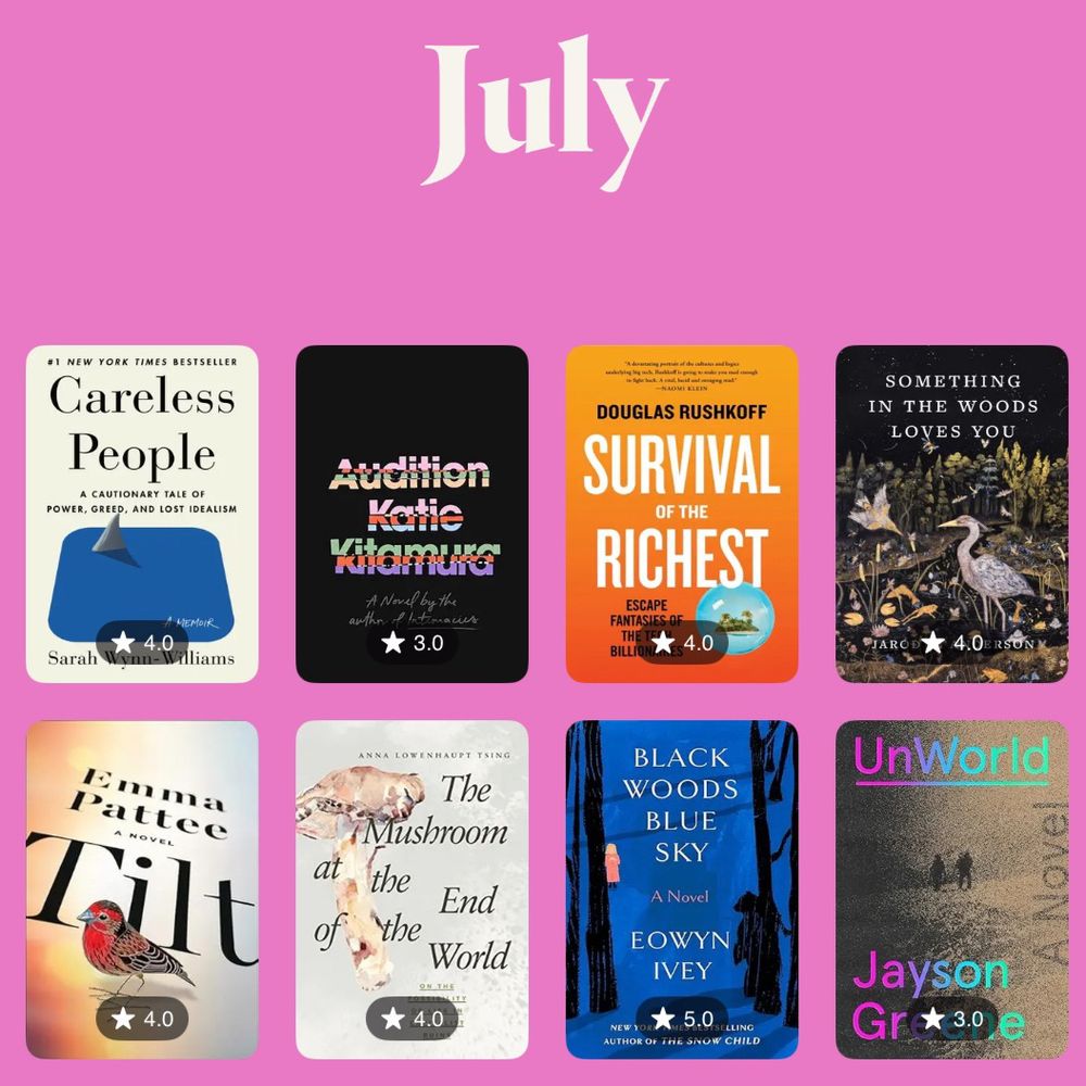 List of books I read in July along with ratings out of 5:
Careless People by Sarah Wynn-Williams (4)
Audition by Katie Kitamura (3)
Something in the Woods Loves You by Jarod K. Anderson (4)
Tilt by Emma Pattee (4)
The Mushroom at the End of the World by Anna Tsing (4)
Black Woods Blue Sky by Eowyn Ivey (5)
Unworld by Jayson Greene (3)