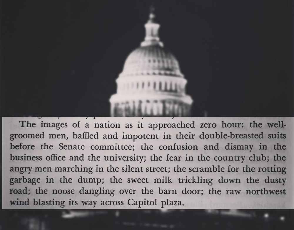 “The images of a nation as it approached zero hour: the well-groomed men, baffled and impotent in their double-breasted suits before the Senate committee; the confusion and dismay in the business office and the university; the fear in the country club; the angry men marching in the silent street; the scramble for the rotting garbage in the dump; the sweet milk trickling down the dusty road; the noose dangling over the barn door; the raw northwest wind blasting its way across Capitol plaza.”