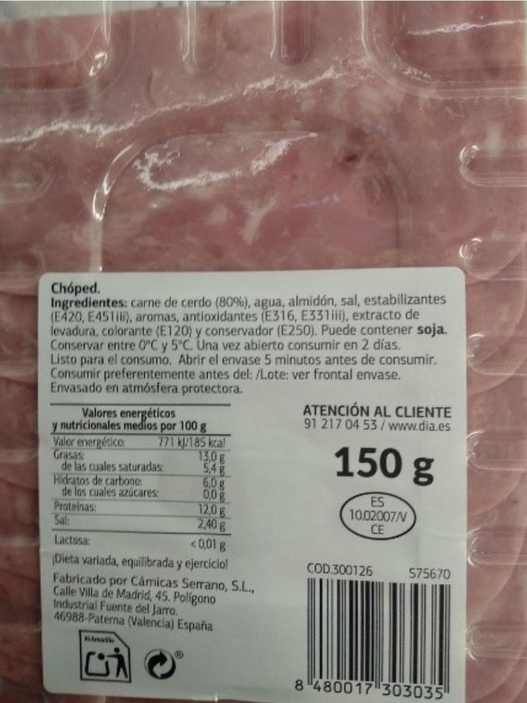 Chóped.

Ingredientes: carne de cerdo (80%), agua, almidón, sal, estabilizantes

(E420, E451ili), aromas, antioxidantes (E316, E331iii), extracto de levadura, colorante (E120) y conservador (E250). Puede contener soja. Conservar entre O°C y 5°C. Una vez abierto consumir en 2 días. Listo para el consumo. Abrir el envase 5 minutos antes de consumir. Consumir preferentemente antes del: /Lote: ver frontal envase.

Envasado en atmósfera protectora.

Valores energéticos

y nutricionales medios por 100 g

Valor energético

771 kJ/185 kcal

Grasas

13.0 g

de las cuales saturadas:

5,4 g

Hidratos de carbono

6,0 g

de los cuales azúcares:

00g

Proteinas:

120 g

Sal:

2,40 g

Lactosa:

<0,01 g

¡Dieta variada, equilibrada y ejercicio!

Fabricado por Cámicas Serrano, S.L., Calle Villa de Madrid, 45. Polígono Industrial Fuente del Jarro.

46988-Paterna (Valencia) España

ட்

ATENCIÓN AL CLIENTE

91 217 0453/www.dia.es

150 g

ES 10.02007/V CE

COD.300126

575670

8 480017 303035