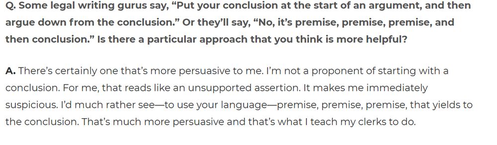 Q: Some legal writing gurus say "Put your conclusion at the start of an argument, and then argue from the conclusion." Or they'll say "No, it's premise, premise, premise, and then conclusion." Is there a particular approach that you think is more helpful? A: There's certainly one that's more persuasive to me. I'm not a proponent of starting with a conclusion. For me, that reads like an unsupported assertion. It makes me immediately suspicious. I'd much rather see - to use your language - premise, premise, premise, that yields to the conclusion. That's much more persuasive and that's what I teach my clerks to do.