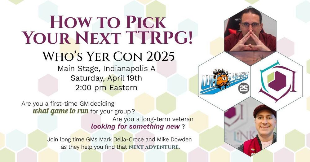 Banner for How to Pick Your Next TTRPG at Who's Yer Con 2025. Main stage, Indianapolis A Ballroom on Saturday, April 19th at 2 PM Eastern. "Are you a first-time GM deciding what game to run for your group? Are you a long-term veteran looking for something new? Join long time GMs Mark Della-Croce and Mike Dowden as they help you find that next adventure."