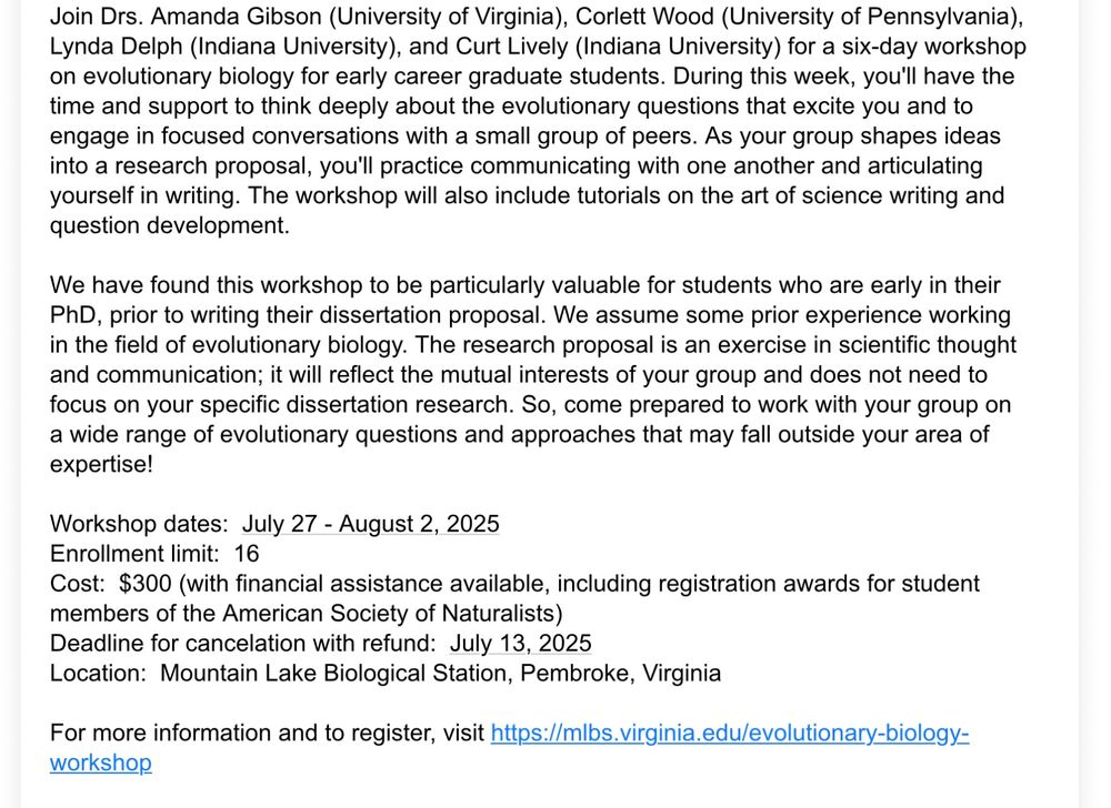 Join Drs. Amanda Gibson (University of Virginia), Corlett Wood (University of Pennsylvania), Lynda Delph (Indiana University), and Curt Lively (Indiana University) for a six-day workshop on evolutionary biology for early career graduate students. During this week, you'll have the time and support to think deeply about the evolutionary questions that excite you and to engage in focused conversations with a small group of peers. As your group shapes ideas into a research proposal, you'll practice communicating with one another and articulating yourself in writing. The workshop will also include tutorials on the art of science writing and question development.

We have found this workshop to be particularly valuable for students who are early in their PhD, prior to writing their dissertation proposal. We assume some prior experience working in the field of evolutionary biology. The research proposal is an exercise in scientific thought and communication; it will reflect the mutual interests of your group and does not need to focus on your specific dissertation research. So, come prepared to work with your group on a wide range of evolutionary questions and approaches that may fall outside your area of expertise! 

Workshop dates:  July 27 - August 2, 2025
Enrollment limit:  16
Cost:  $300 (with financial assistance available, including registration awards for student members of the American Society of Naturalists)
Deadline for cancelation with refund:  July 13, 2025
Location:  Mountain Lake Biological Station, Pembroke, Virginia

For more information and to register, visit https://mlbs.virginia.edu/evolutionary-biology-workshop