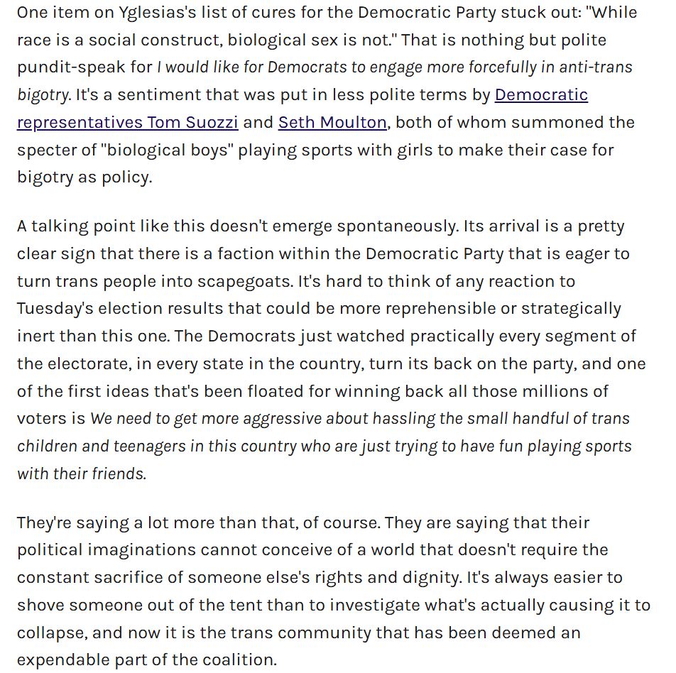 One item on Yglesias's list of cures for the Democratic Party stuck out: "While race is a social construct, biological sex is not." That is nothing but polite pundit-speak for I would like for Democrats to engage more forcefully in anti-trans bigotry. It's a sentiment that was put in less polite terms by Democratic representatives Tom Suozzi and Seth Moulton, both of whom summoned the specter of "biological boys" playing sports with girls to make their case for bigotry as policy.

A talking point like this doesn't emerge spontaneously. Its arrival is a pretty clear sign that there is a faction within the Democratic Party that is eager to turn trans people into scapegoats. It's hard to think of any reaction to Tuesday's election results that could be more reprehensible or strategically inert than this one. The Democrats just watched practically every segment of the electorate, in every state in the country, turn its back on the party, and one of the first ideas that's been floated for winning back all those millions of voters is We need to get more aggressive about hassling the small handful of trans children and teenagers in this country who are just trying to have fun playing sports with their friends.

They're saying a lot more than that, of course. They are saying that their political imaginations cannot conceive of a world that doesn't require the constant sacrifice of someone else's rights and dignity. It's always easier to shove someone out of the tent than to investigate what's actually causing it to collapse, and now it is the trans community that has been deemed an expendable part of the coalition.
