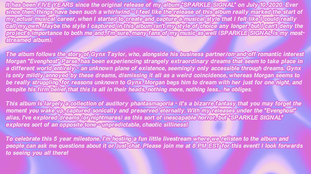 It has been FIVE YEARS since the original release of my album "SPARKLE SIGNAL" on July 10, 2020. Ever since then, things have been such a whirlwind - I feel like the release of this album really marked the start of my actual musical career, when I started to create and capture a musical style that I felt like I could really call my own. Maybe the style I captured in this album isn't my style of choice any longer, but I can't deny the project's importance to both me and, I'm sure, many fans of my music as well (SPARKLE SIGNAL is my most-streamed album).

The album follows the story of Gynx Taylor, who, alongside his business partner/on-and-off romantic interest Morgan "Evenghost" Parse, has been experiencing strangely extraordinary dreams that seem to take place in a different world entirely - an unknown plane of existence, seemingly only accessible through dreams. Gynx is only mildly annoyed by these dreams, dismissing it all as a weird coincidence, whereas Morgan seems to be really struggling, for reasons unknown to Gynx. Morgan begs him to dream with her just for one night, and despite his firm belief that this is all in their heads, nothing more, nothing less... he obliges.

This album is largely a collection of auditory phantasmagoria - it's a bizarre fantasy that you may forget the moment you wake up, captured sonically and preserved eternally. With my releases under the "Evenghost" alias, I've explored dreams (or nightmares) as this sort of inescapable horror, but "SPARKLE SIGNAL" explores sort of an opposite tone - unpredictable, chaotic silliness!

To celebrate this 5 year milestone, I'm hosting a fun little livestream where we relisten to the album and people can ask me questions about it or just chat. Please join me at 8 PM EST for this event! I look forwards to seeing you all there!