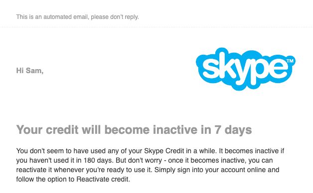 An email from Skype that reads:


Hi Sam,

Your credit will become inactive in 7 days
You don't seem to have used any of your Skype Credit in a while. It becomes inactive if you haven't used it in 180 days. But don't worry - once it becomes inactive, you can reactivate it whenever you're ready to use it. Simply sign into your account online and follow the option to Reactivate credit.