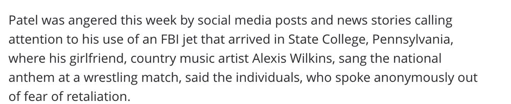 Patel was angered this week by social media posts and news stories calling attention to his use of an FBI jet that arrived in State College, Pennsylvania, where his girlfriend, country music artist Alexis Wilkins, sang the national anthem at a wrestling match, said the individuals, who spoke anonymously out of fear of retaliation.