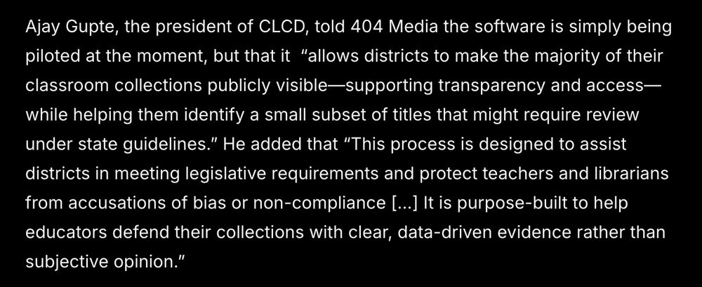Ajay Gupte, the president of CLCD, told 404 Media the software is simply being piloted at the moment, but that it  “allows districts to make the majority of their classroom collections publicly visible—supporting transparency and access—while helping them identify a small subset of titles that might require review under state guidelines.” He added that “This process is designed to assist districts in meeting legislative requirements and protect teachers and librarians from accusations of bias or non-compliance [...] It is purpose-built to help educators defend their collections with clear, data-driven evidence rather than subjective opinion.”