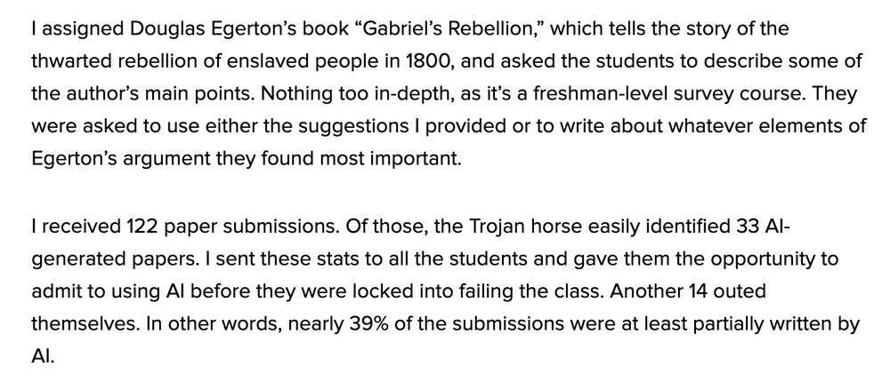 I assigned Douglas Egerton’s book “Gabriel’s Rebellion,” which tells the story of the thwarted rebellion of enslaved people in 1800, and asked the students to describe some of the author’s main points. Nothing too in-depth, as it’s a freshman-level survey course. They were asked to use either the suggestions I provided or to write about whatever elements of Egerton’s argument they found most important.

I received 122 paper submissions. Of those, the Trojan horse easily identified 33 AI-generated papers. I sent these stats to all the students and gave them the opportunity to admit to using AI before they were locked into failing the class. Another 14 outed themselves. In other words, nearly 39% of the submissions were at least partially written by AI.