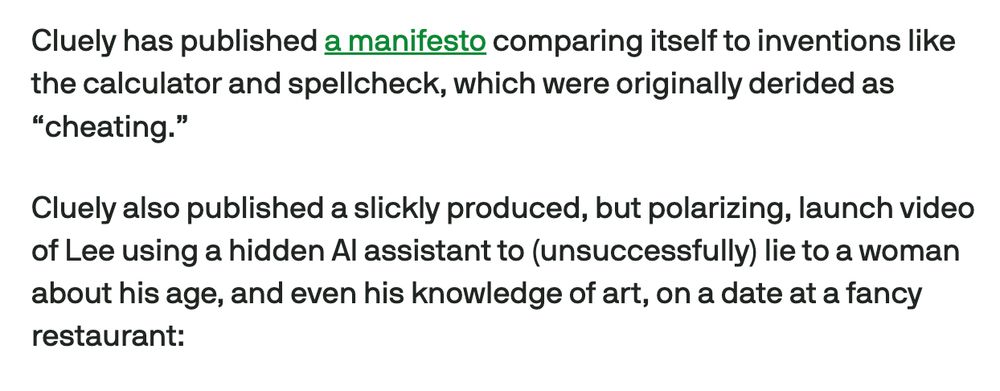 Cluely has published a manifesto comparing itself to inventions like the calculator and spellcheck, which were originally derided as “cheating.”

Cluely also published a slickly produced, but polarizing, launch video of Lee using a hidden AI assistant to (unsuccessfully) lie to a woman about his age, and even his knowledge of art, on a date at a fancy restaurant: