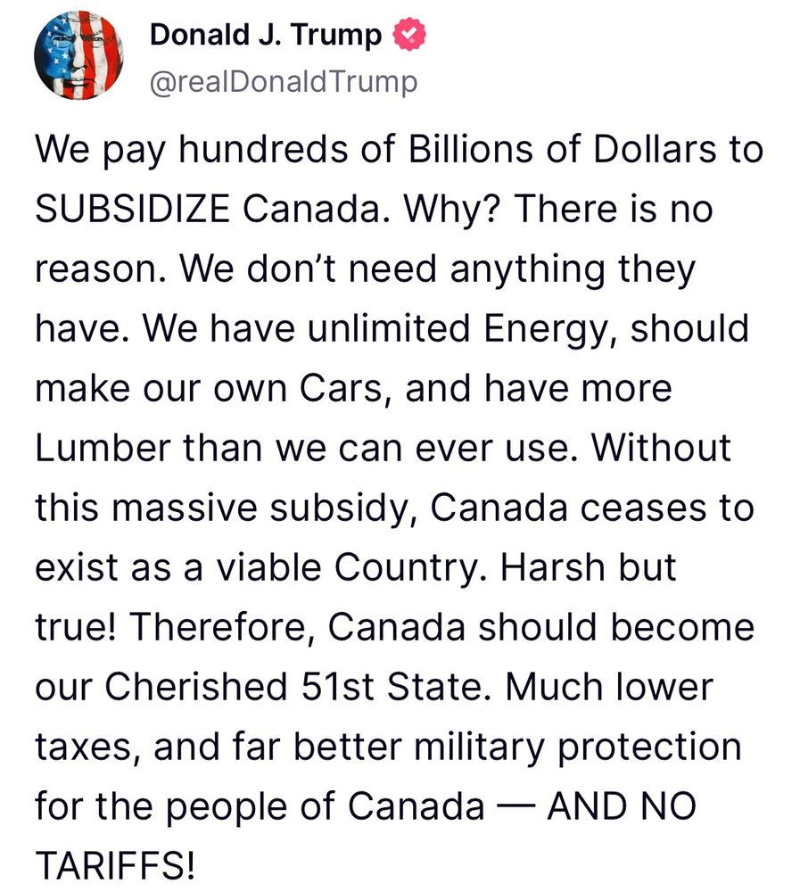 Donald J Trump. We pay hundreds of Billions of dollars to subsidize Canada. Why? There is no reason. We have unlimited Energy, should make our own Cars, and have more Lumber than we can ever use. Without this massive subsidy, Canada ceases to exist as a viable Country. Harsh but true! Therefore, Canada should become our Cherished 51st State. Much lower taxes, and far better military protection for the people of Canada--AND NO TARIFFS!