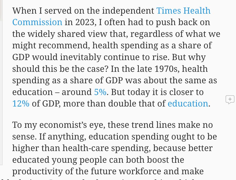 When I served on the independent Times Health Commission in 2023, I often had to push back on the widely shared view that, regardless of what we might recommend, health spending as a share of GDP would inevitably continue to rise. But why should this be the case? In the late 1970s, health spending as a share of GDP was about the same as education – around 5%. But today it is closer to 12% of GDP, more than double that of education.

To my economist’s eye, these trend lines make no sense. If anything, education spending ought to be higher than health-care spending, because better educated young people can both boost the productivity of the future workforce and make
