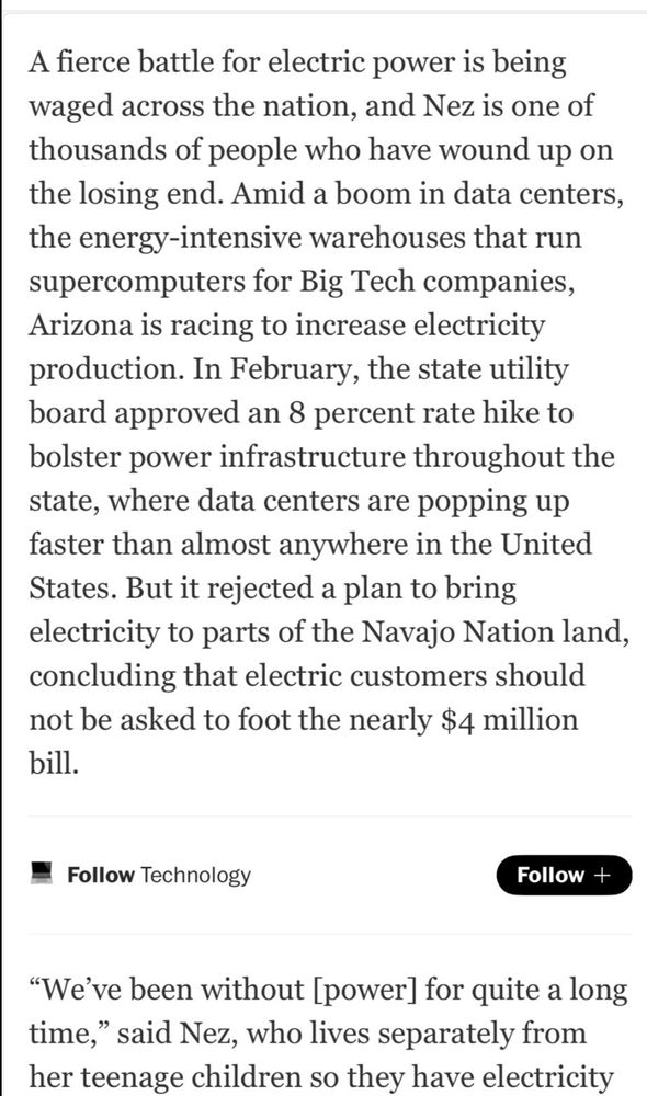 A fierce battle for electric power is being waged across the nation, and Nez is one of thousands of people who have wound up on the losing end. Amid a boom in data acenters, the energy intensive warehouses that run supercomputers for Big Tech companies, Arizona is racing to increase electricity production. In February, the state utility board approved an 8 percent rate hike to bolster power infrastructure throughout the state, where data centers are popping up faster than almost anywhere in the US But it rejected a plan to bring electricity to parts of the Navajo Nation land, concluding that electric consumers should not be asked to foot the nearly $4 million bill.