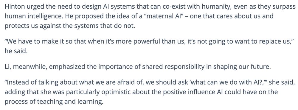 Hinton urged the need to design AI systems that can co-exist with humanity, even as they surpass human intelligence. He proposed the idea of a “maternal AI” – one that cares about us and protects us against the systems that do not.  

“We have to make it so that when it’s more powerful than us, it’s not going to want to replace us,” he said.  

Li, meanwhile, emphasized the importance of shared responsibility in shaping our future.  

“Instead of talking about what we are afraid of, we should ask ‘what can we do with AI?,’” she said, adding that she was particularly optimistic about the positive influence AI could have on the process of teaching and learning. 