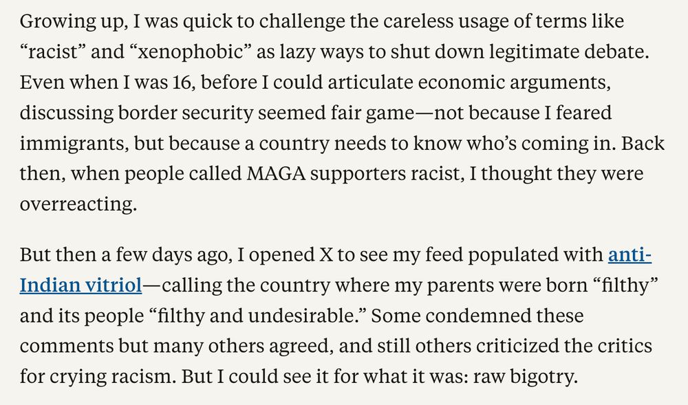 Growing up, I was quick to challenge the careless usage of terms like “racist” and “xenophobic” as lazy ways to shut down legitimate debate. Even when I was 16, before I could articulate economic arguments, discussing border security seemed fair game—not because I feared immigrants, but because a country needs to know who’s coming in. Back then, when people called MAGA supporters racist, I thought they were overreacting.

But then a few days ago, I opened X to see my feed populated with anti-Indian vitriol—calling the country where my parents were born “filthy” and its people “filthy and undesirable.” Some condemned these comments but many others agreed, and still others criticized the critics for crying racism. But I could see it for what it was: raw bigotry