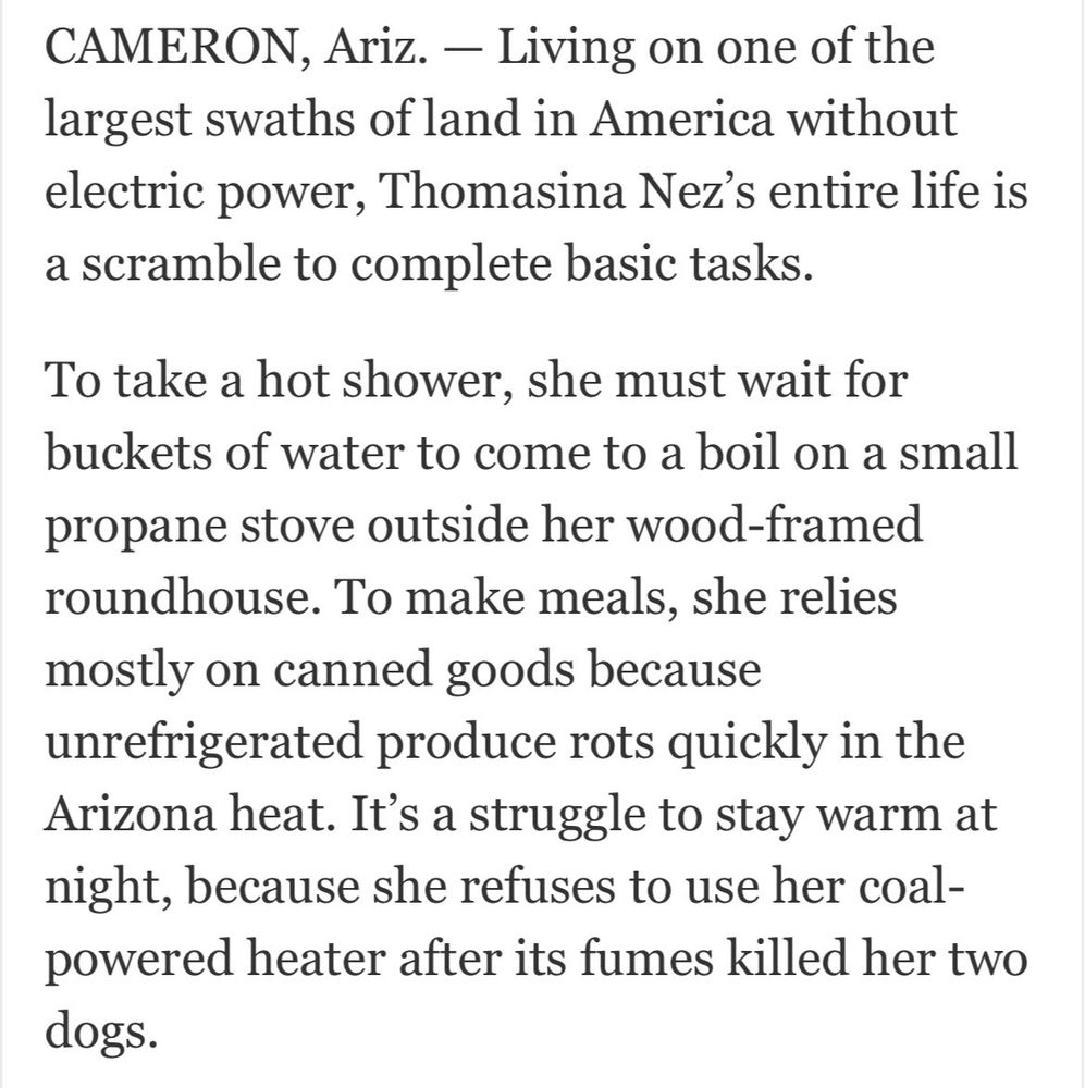 Cameron, Ariz. Living on one of the largest swaths of land in America without electrical power, Thomasina Nez's entire life is a scramble to complete basic tasks. To take a hot shower, she must wait for buckts of water to come to a boil on a small propane stove outside her wood framed roundhouse. To make meals, she relies mostly on canned goods because unfridgerated produce rots qucikly in the Arizona heat. Its a struggle to stay warm at night, because she refuses to use her coal-powered heate after its fumes killed her two dogs.
