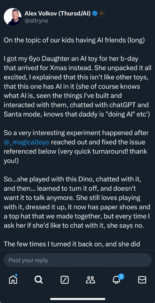 Alex Volko @altryne
On the topic of our kids having AI friends (long)
I got my 6 yo daughter an AI toy for her b-day that arrived for Xmas instead. She unpacked it all excited, I explained that this isnt like the other toys, that this one has AI in it (she of course knows what AI is, seen the things Ive built and interacted with them, chatted with ChatGPT and Santa mode, knows that daddy is "doing AI" etc). So a very interesting experiment happaned after @magicaltoys reached out and fixed the issue referenced below (very quick turnaround thank you) So...she played with this Dino, chatted with it, and the..learned to turn it off, and doesnt want it to talk anymore. She still loves playing with it, dressed it up, it now has paper shoes and a top that we made together, but every time I ask her if shed like to chat with it, she says no. 