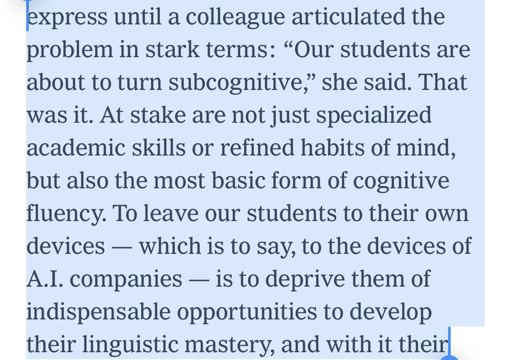 country. But I felt a dread I struggled to express until a colleague articulated the problem in stark terms: “Our students are about to turn subcognitive,” she said. That was it. At stake are not just specialized academic skills or refined habits of mind, but also the most basic form of cognitive fluency. To leave our students to their own devices — which is to say, to the devices of A.I. companies — is to deprive them of indispensable opportunities to develop their linguistic mastery, and with it their most elementary powers of thought. This 