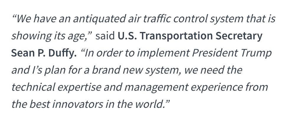 "We have an antiquated air traffic control system that is showing its age,”  said U.S. Transportation Secretary Sean P. Duffy. “In order to implement President Trump and I’s plan for a brand new system, we need the technical expertise and management experience from the best innovators in the world.”