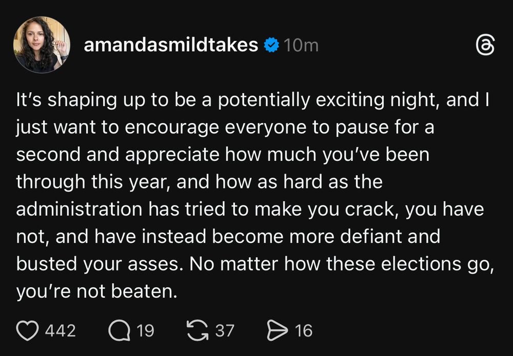 “It's shaping up to be a potentially exciting night, and I just want to encourage everyone to pause for a second and appreciate how much you've been through this year, and how as hard as the administration has tried to make you crack, you have not, and have instead become more defiant and busted your asses. No matter how these elections go, you're not beaten.” Threads post from @Amandasmildtakes