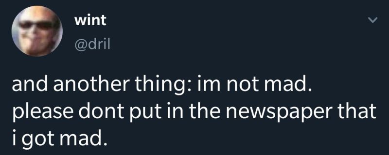 Dril tweet: and another thing: im not mad. please dont put it in the newspaper that i got mad. 