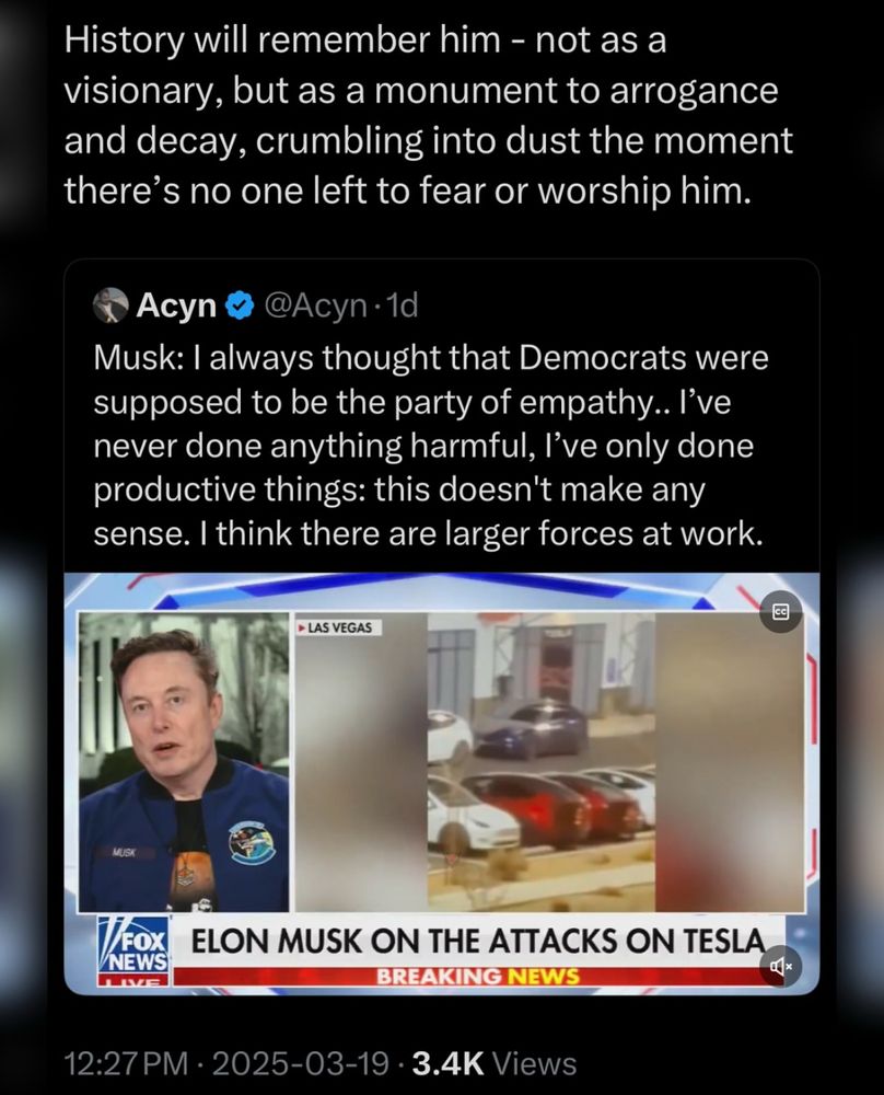 History will remember him, not as a visionary but as a monument to arrogance and decay, crumbling into dust the moment there’s no one left to fear or worship him.

Below reads a quote from Elon Musk :
I always thought that Democrats were supposed to be the party of empathy. I’ve never done anything harmful, I’ve only done productive things: this doesn’t make any sense. I think there are larger forces at Work.