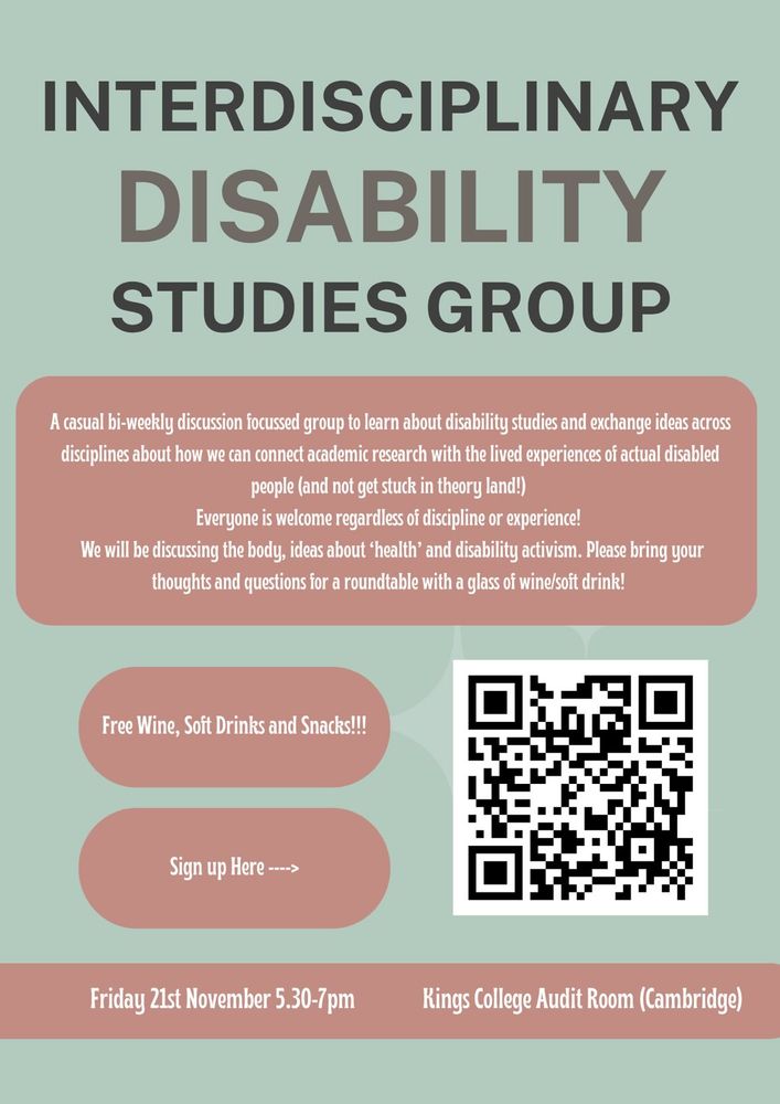 Poster for Interdisciplinary Disability Studies Group. The poster introduces a casual bi-weekly discussion group open to all academic disciplines and experience levels, focused on disability studies, the body, health, and activism. It hopes to connect academic research with the lived experiences of disabled people. The event offers free wine, soft drinks, and snacks. 
The event is on Friday 21st November, 5:30–7pm at Kings College Audit Room, Cambridge. 
Sign up Link - https://forms.gle/aQ1RYpq7jXMd7kiX9