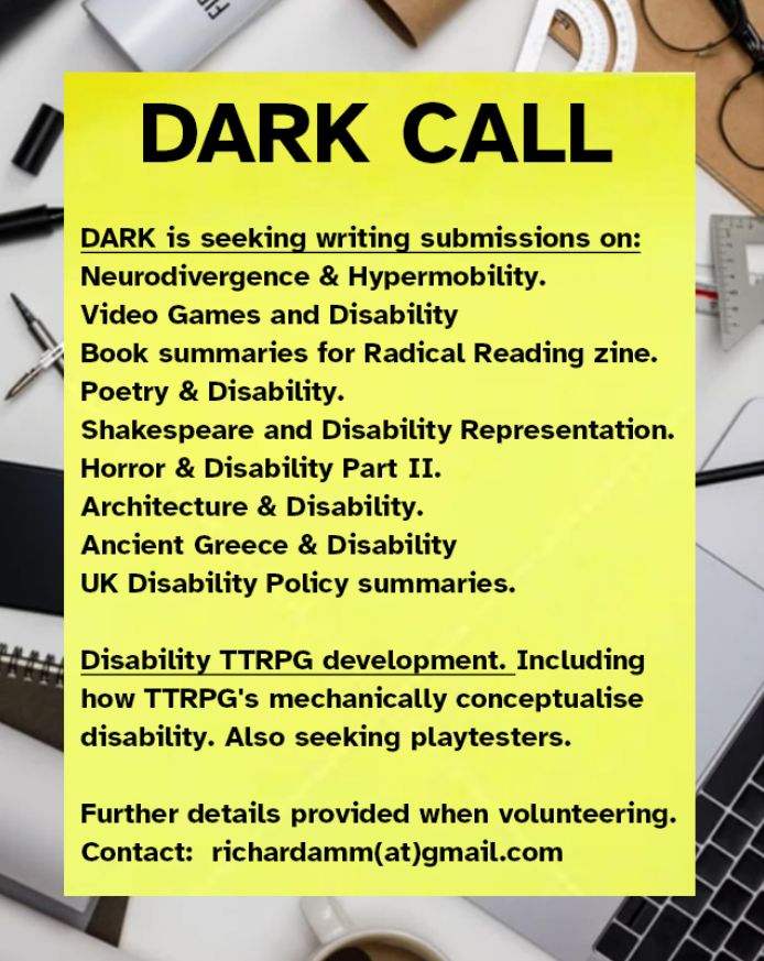 DARK is seeking writing submissions on:

Neurodivergence & Hypermobility Intersections.
Video Games and Disability Representations.
Accessible book summaries for Radical Reading zine.
Poetry & Disability.
Shakespeare and Disability Representation.
Horror & Disability Part II.
Architecture & Disability.
Ancient Greece & Disability
UK Disability Policy summaries.

Disability themed Table Top Game development.
How TTRPG's mechanically conceptualise disability.
Also looking for playtesters for our TTRPG.

Further details provided when joining.
Email Richardamm(at)gmail.com to volunteer.