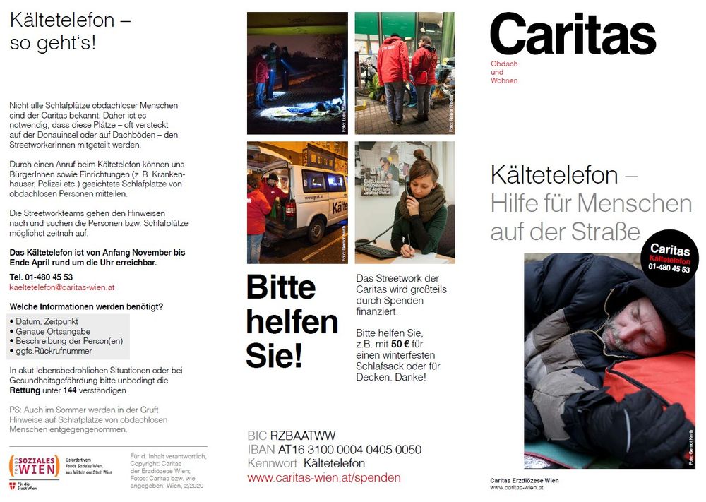 Infoblatt der Caritas zum Kältetelefon:
Das Kältetelefon ist von Anfang November bis Ende April rund um die Uhr erreichbar.
Tel. 01-480 45 53
kaeltetelefon@caritas-wien.at

Welche Informationen werden benötigt?
• Datum, Zeitpunkt
• Genaue Ortsangabe
• Beschreibung der Person(en)
• ggfs.Rückrufnummer

In akut lebensbedrohlichen Situationen oder bei Gesundheitsgefährdung bitte unbedingt die Rettung unter 144 verständigen.