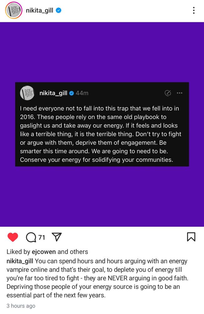 Quote by Nikita Gill: "I need everyone not to fall into this trap that we fell into in 2016. These people rely on the same old playbook to gaslight us and take away our energy. If it feels and looks like a terrible thing, it is a terrible thing. Don't try to fight or argue with them, deprive them of engagement. Be smarter this time around. We are going to need to be. Conserve your energy for solidifying your communities." ~ Nikita Gill 