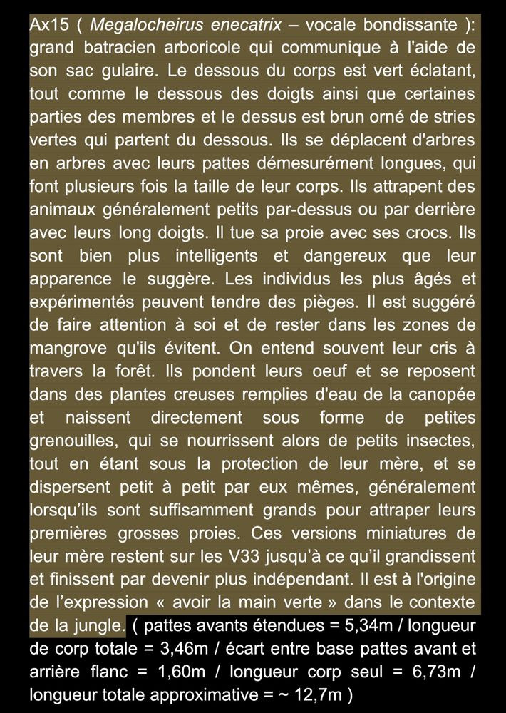 Ax15 (Megalocheirus enecatrix - Surging singer): a large arboreal amphibian that communicates using its gular sack(?). The underside of its body is bright green, like the undersides of its toes and parts of its limbs, while its upper side is brown with green streaks radiating from the underside. They move from tree to tree on their disproportionately long legs, which are several times the length of their body. They snatch generally small animals from above or behind with their long toes. They kill their prey with their fangs. They are far more intelligent and dangerous than their appearance suggests. When they get older, more experienced individuals may set traps. It is advised to be cautious and stay within the mangrove areas they avoid. Their calls are often heard throughout the forest. They lay their eggs and rest in water-filled hollow plants in the canopy, hatching directly as small frogs. These froglets feed on small insects under their mother's protection and gradually go on their own, usually becoming fully independent when they are large enough to catch their first larger prey. These miniature versions of their mother remain on the V33 (a kind of plant) until they grow and become more independent. This species is the origin of the expression "to have a green thumb" in the jungle context. (Forelegs extended = 5.34m / Total body length = 3.46m / Distance between base of forelegs and rear flank = 1.60m / Body length alone = 6.73m / Approximate total length = ~12.7m)