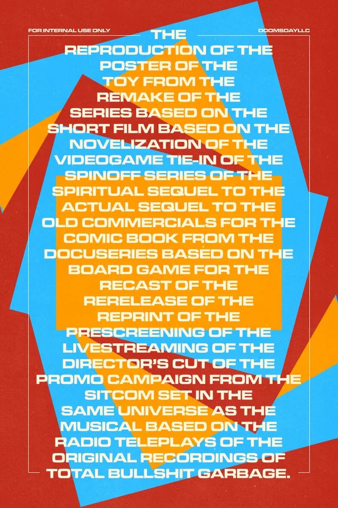 A poster with retro-inspired graphic design that reads: the reproduction of the poster of the toy from the remake of the series based on the short film based on the novelization of the videogame tie-in of the spin-off series of the spiritual sequel to the actual sequel to the old commercials for the comic book from the docuseries based on the board game for the recast of the rerelease of the reprint of the prescreening of the livestreaming of the directors cut of the promo campaign from the sitcom set in the same universe as the musical based on the radio teleplays of the original recordings of total bullshit garbage. 