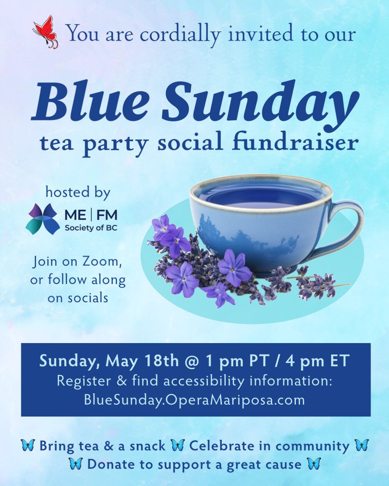 Against a watercolour background of light blue, purple and teal is an image of a blue teacup and purple flowers. Next to Mariposa's red swallowtail butterfly, text reads, You are cordially invited to our Blue Sunday tea party social fundraiser, hosted by the ME | FM Society of BC. Join on Zoom, or follow along on socials. Sunday, May 18th at 1 pm PT / 4 pm ET. Register and find accessibility information: BlueSunday.OperaMariposa.com. Bring tea & a snack. Celebrate in community. Donate to support a great cause. 